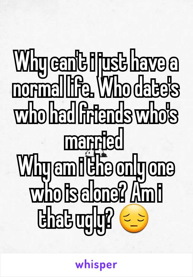 Why can't i just have a normal life. Who date's who had friends who's married 
Why am i the only one who is alone? Am i that ugly? 😔 