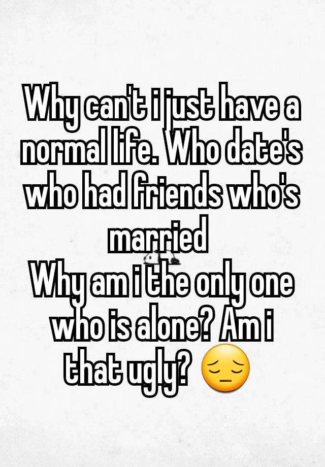 Why can't i just have a normal life. Who date's who had friends who's married 
Why am i the only one who is alone? Am i that ugly? 😔 