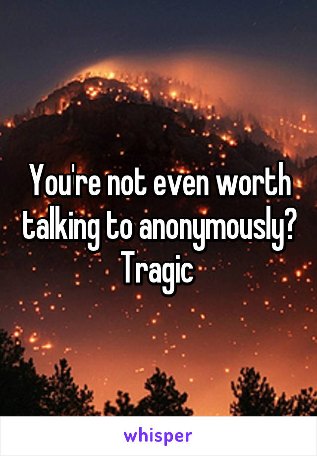 You're not even worth talking to anonymously? Tragic 