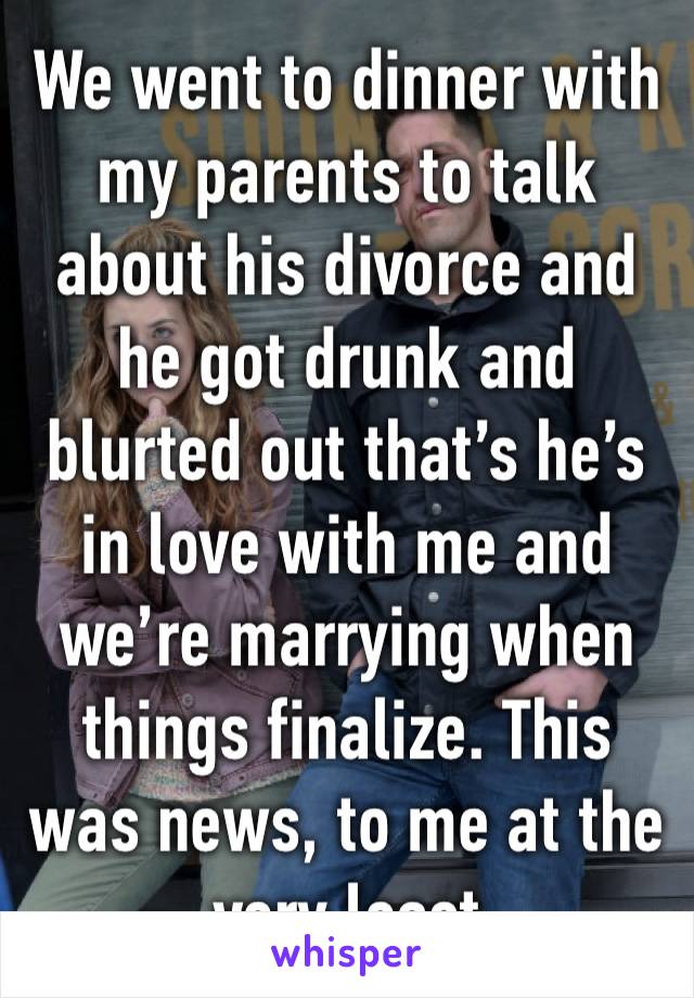 We went to dinner with my parents to talk about his divorce and he got drunk and blurted out that’s he’s in love with me and we’re marrying when things finalize. This was news, to me at the very least