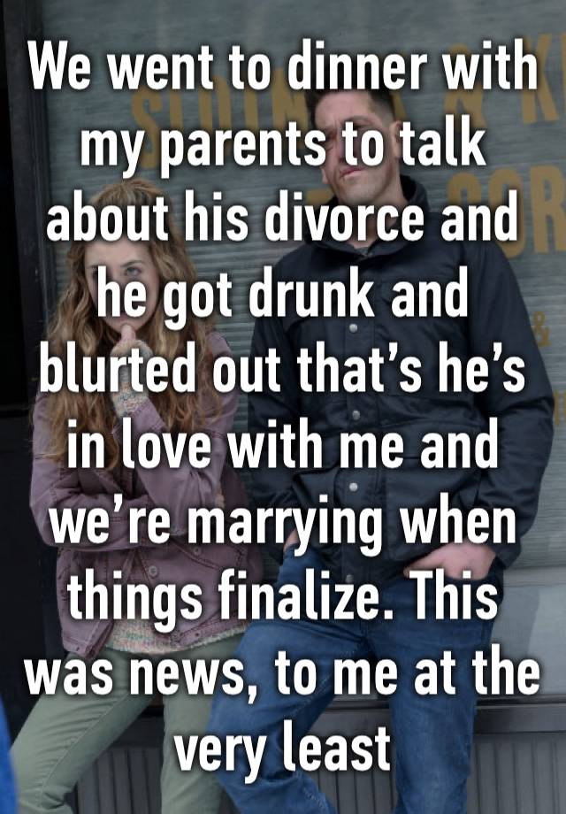 We went to dinner with my parents to talk about his divorce and he got drunk and blurted out that’s he’s in love with me and we’re marrying when things finalize. This was news, to me at the very least