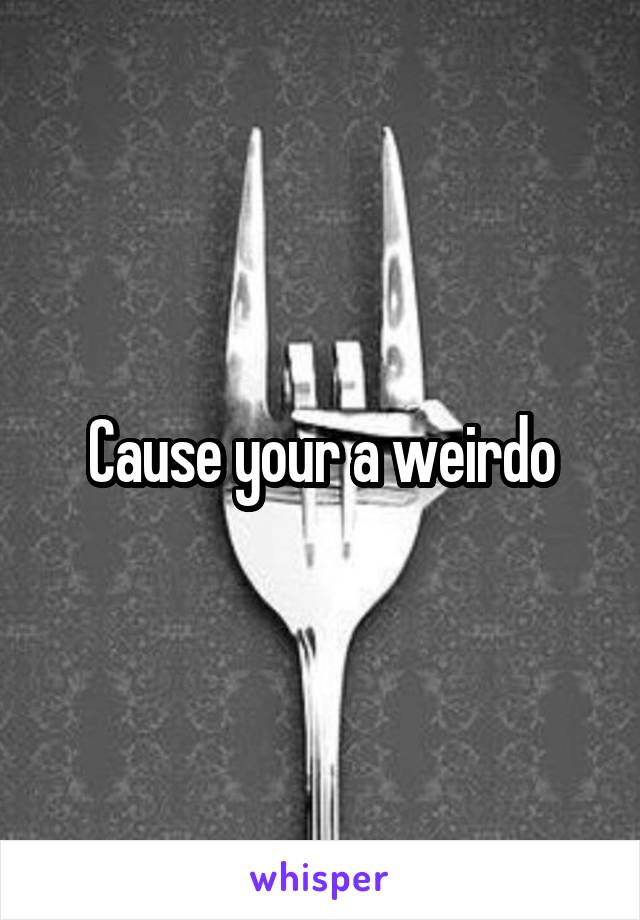 Cause your a weirdo