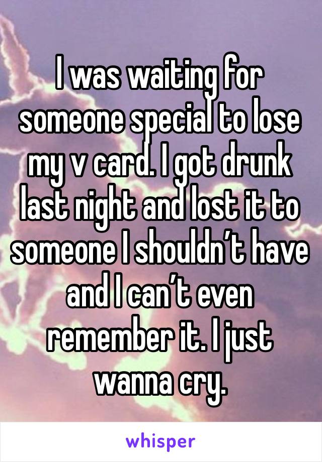 I was waiting for someone special to lose my v card. I got drunk last night and lost it to someone I shouldn’t have and I can’t even remember it. I just wanna cry. 