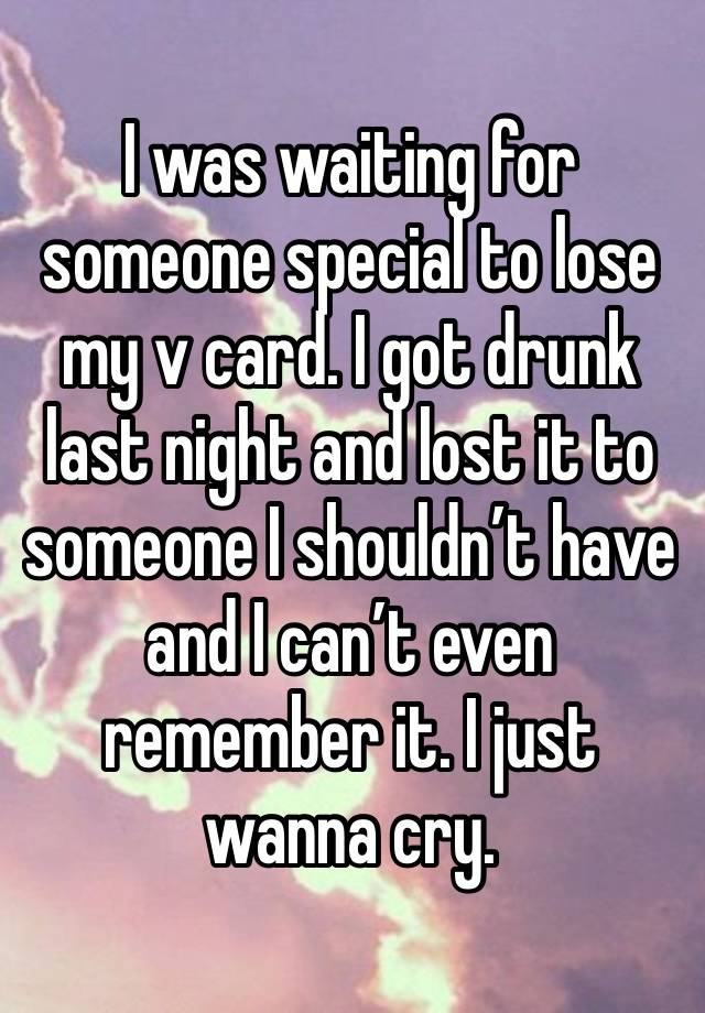 I was waiting for someone special to lose my v card. I got drunk last night and lost it to someone I shouldn’t have and I can’t even remember it. I just wanna cry. 