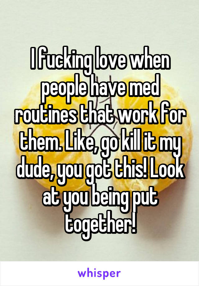 I fucking love when people have med routines that work for them. Like, go kill it my dude, you got this! Look at you being put together!