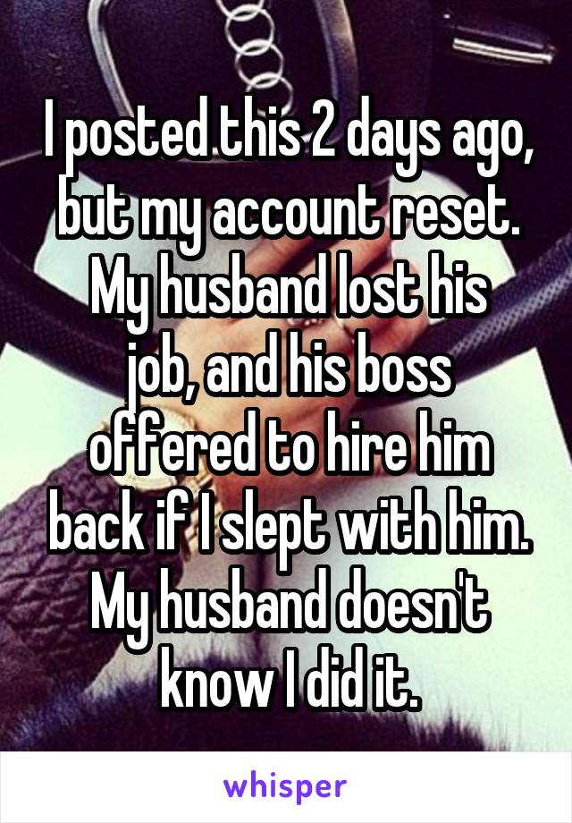 I posted this 2 days ago, but my account reset.
My husband lost his job, and his boss offered to hire him back if I slept with him.
My husband doesn't know I did it.