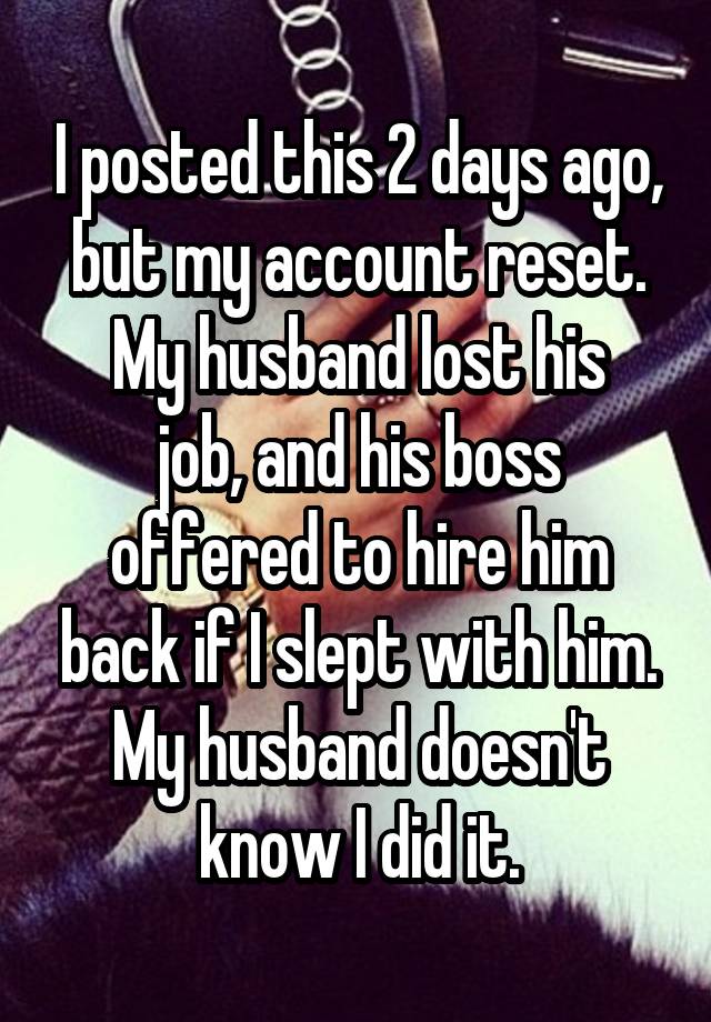 I posted this 2 days ago, but my account reset.
My husband lost his job, and his boss offered to hire him back if I slept with him.
My husband doesn't know I did it.