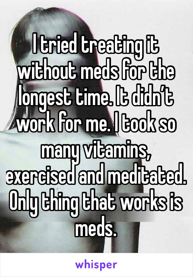 I tried treating it without meds for the longest time. It didn’t work for me. I took so many vitamins, exercised and meditated. Only thing that works is meds. 