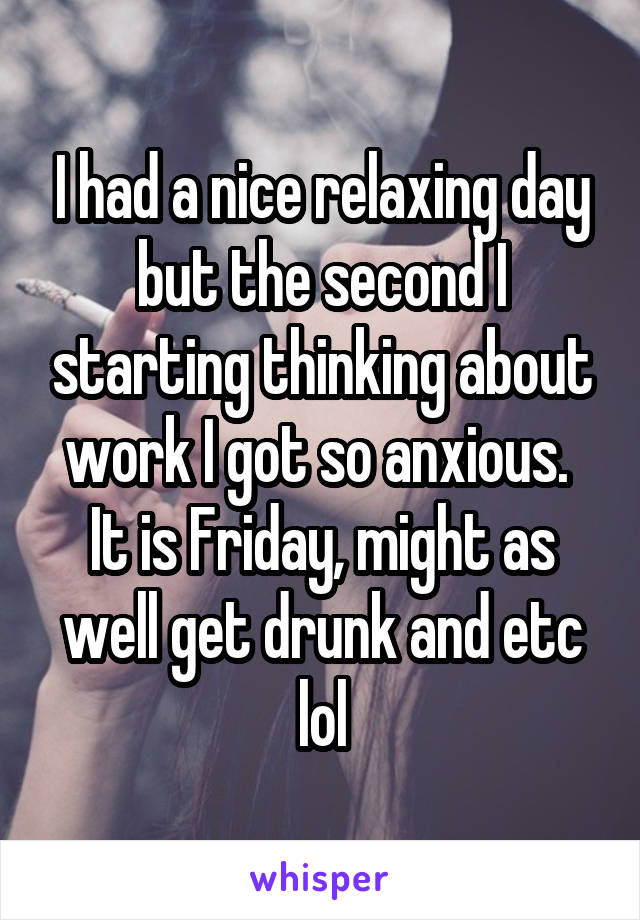 I had a nice relaxing day but the second I starting thinking about work I got so anxious. 
It is Friday, might as well get drunk and etc lol