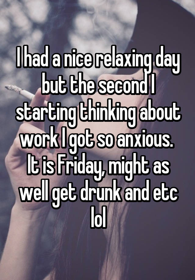 I had a nice relaxing day but the second I starting thinking about work I got so anxious. 
It is Friday, might as well get drunk and etc lol