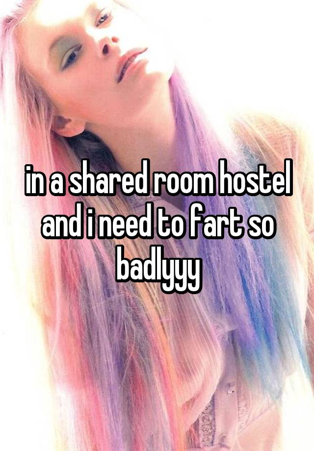 in a shared room hostel and i need to fart so badlyyy