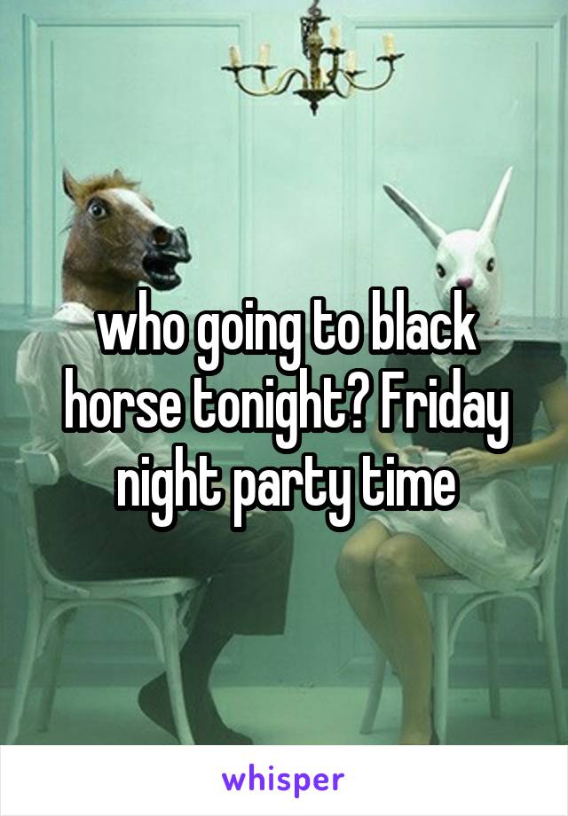 who going to black horse tonight? Friday night party time