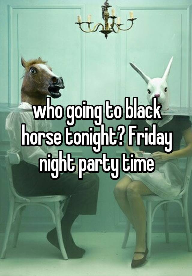 who going to black horse tonight? Friday night party time