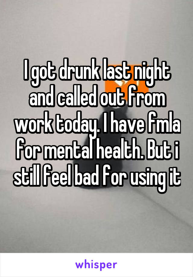 I got drunk last night and called out from work today. I have fmla for mental health. But i still feel bad for using it 