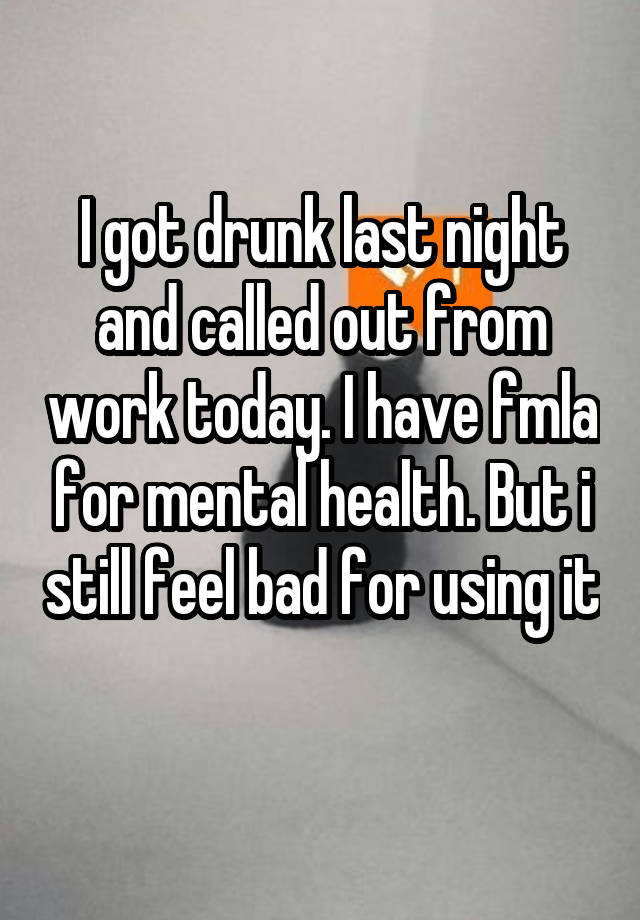 I got drunk last night and called out from work today. I have fmla for mental health. But i still feel bad for using it 