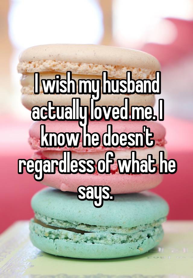 I wish my husband actually loved me. I know he doesn't regardless of what he says. 