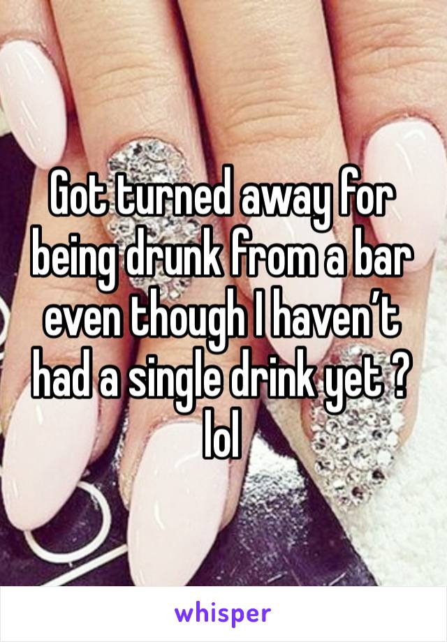 Got turned away for being drunk from a bar even though I haven’t had a single drink yet ? lol