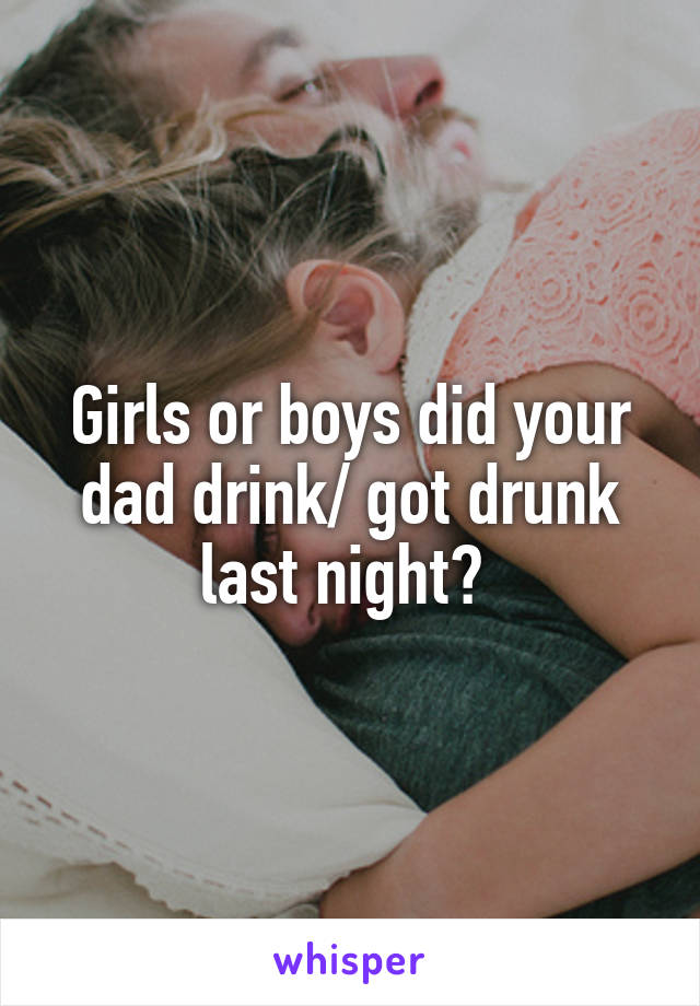 Girls or boys did your dad drink/ got drunk last night? 