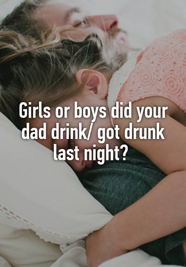 Girls or boys did your dad drink/ got drunk last night? 