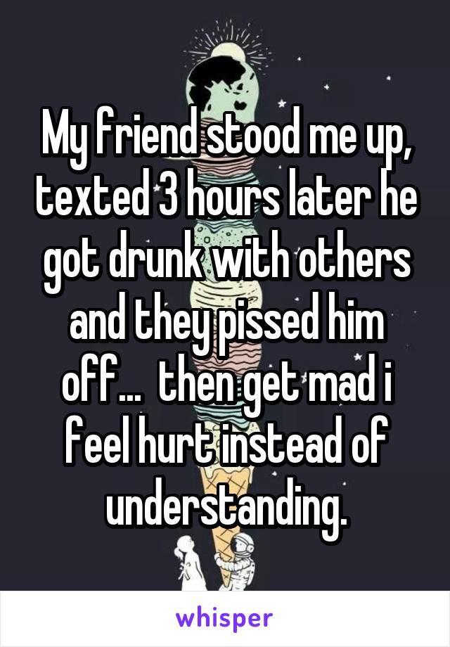 My friend stood me up, texted 3 hours later he got drunk with others and they pissed him off...  then get mad i feel hurt instead of understanding.