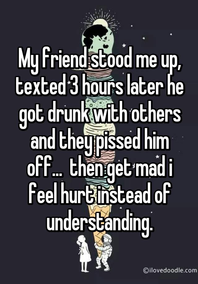 My friend stood me up, texted 3 hours later he got drunk with others and they pissed him off...  then get mad i feel hurt instead of understanding.