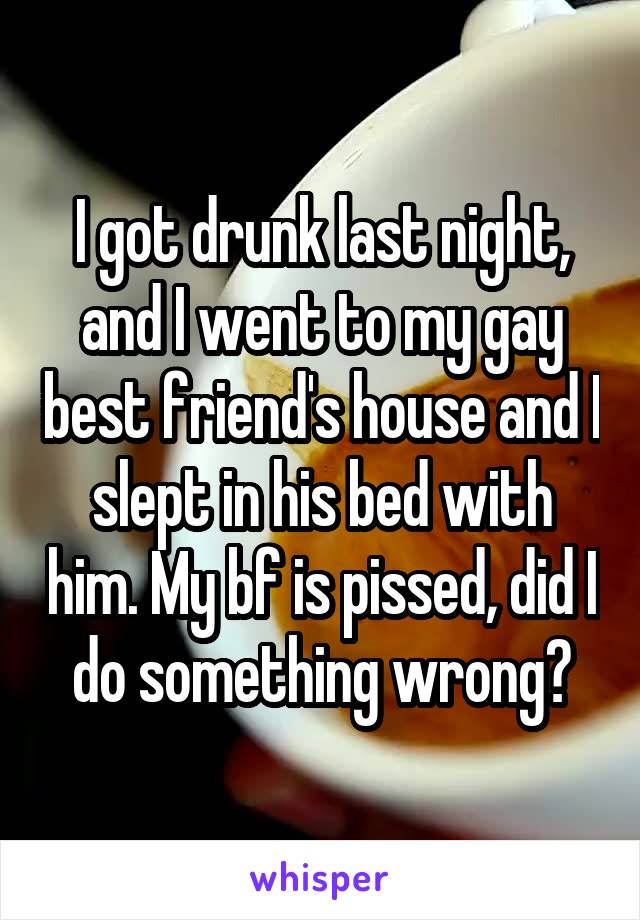 I got drunk last night, and I went to my gay best friend's house and I slept in his bed with him. My bf is pissed, did I do something wrong?