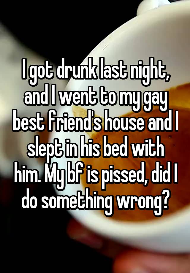 I got drunk last night, and I went to my gay best friend's house and I slept in his bed with him. My bf is pissed, did I do something wrong?