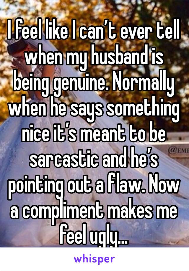 I feel like I can’t ever tell when my husband is being genuine. Normally when he says something nice it’s meant to be sarcastic and he’s pointing out a flaw. Now a compliment makes me feel ugly…