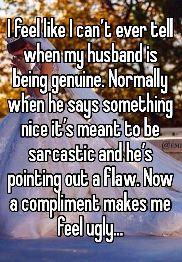 I feel like I can’t ever tell when my husband is being genuine. Normally when he says something nice it’s meant to be sarcastic and he’s pointing out a flaw. Now a compliment makes me feel ugly…