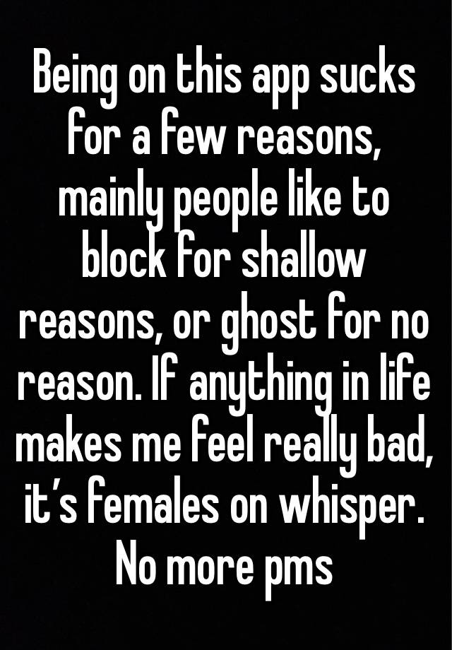 Being on this app sucks for a few reasons, mainly people like to block for shallow reasons, or ghost for no reason. If anything in life makes me feel really bad, it’s females on whisper.
No more pms