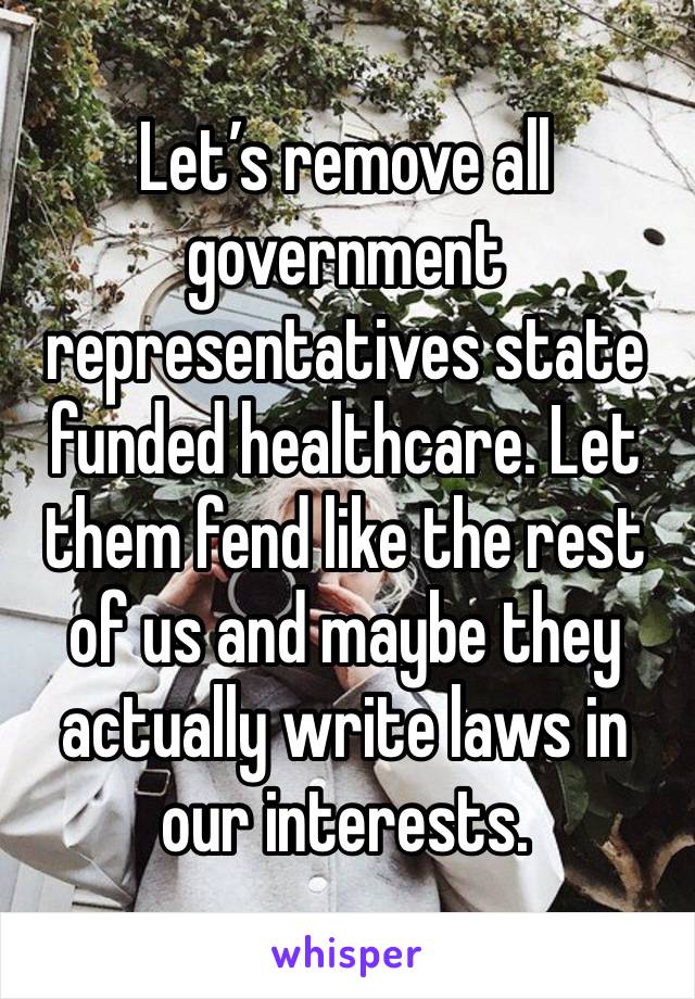 Let’s remove all government representatives state funded healthcare. Let them fend like the rest of us and maybe they actually write laws in our interests.