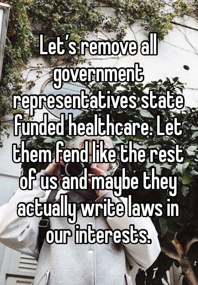 Let’s remove all government representatives state funded healthcare. Let them fend like the rest of us and maybe they actually write laws in our interests.