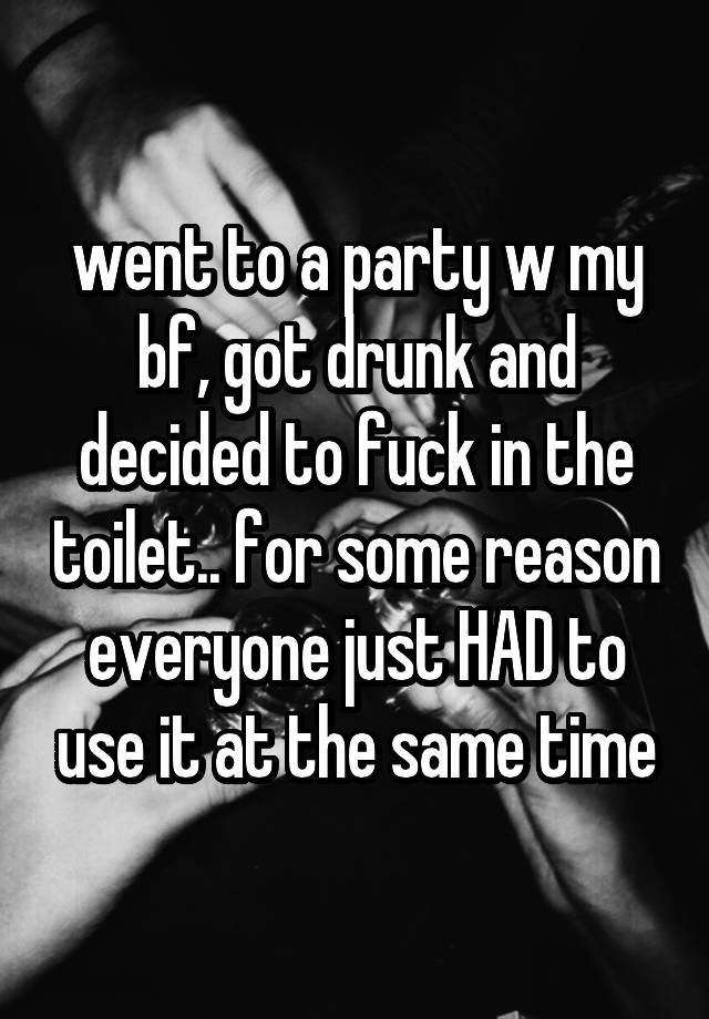 went to a party w my bf, got drunk and decided to fuck in the toilet.. for some reason everyone just HAD to use it at the same time