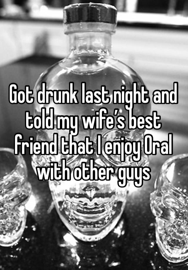 Got drunk last night and told my wife’s best friend that I enjoy 0ral with other guys