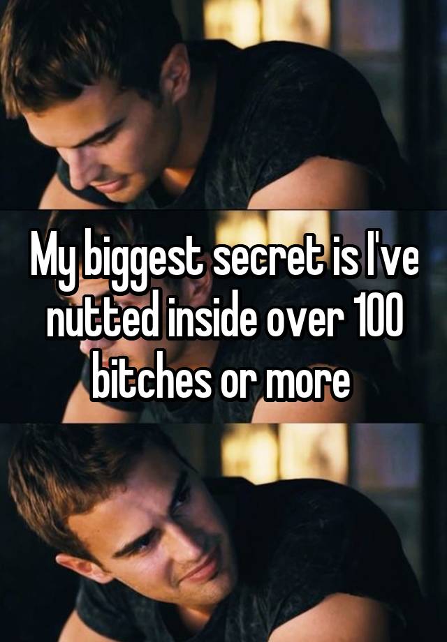 My biggest secret is I've nutted inside over 100 bitches or more 