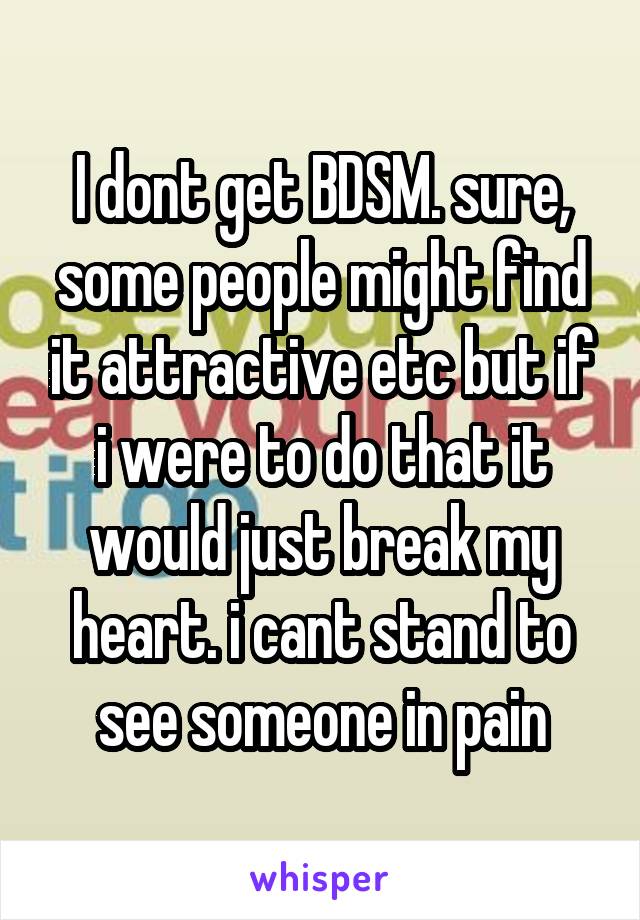 I dont get BDSM. sure, some people might find it attractive etc but if i were to do that it would just break my heart. i cant stand to see someone in pain