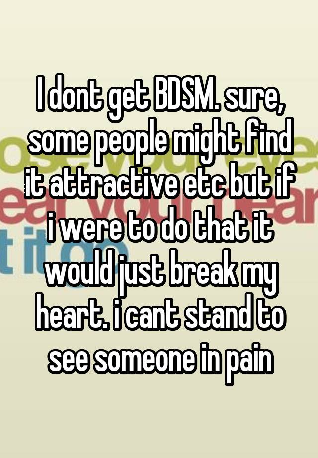 I dont get BDSM. sure, some people might find it attractive etc but if i were to do that it would just break my heart. i cant stand to see someone in pain