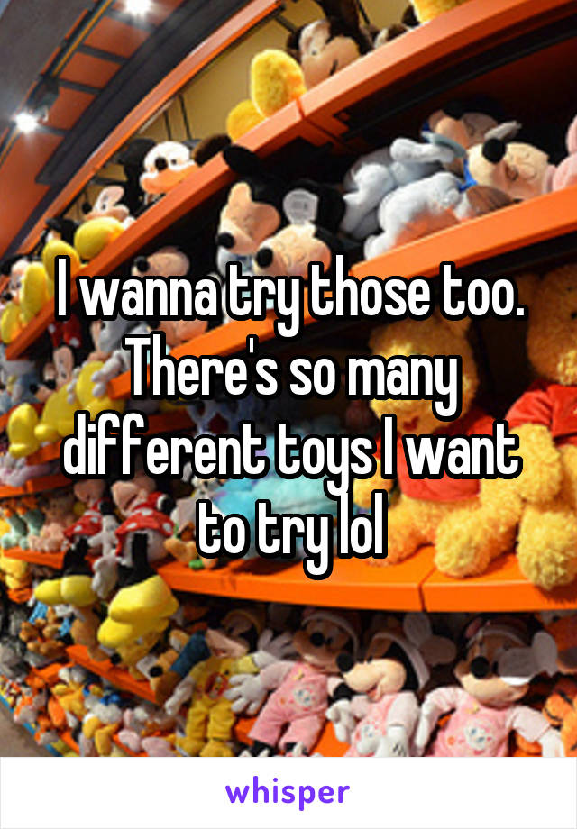 I wanna try those too. There's so many different toys I want to try lol