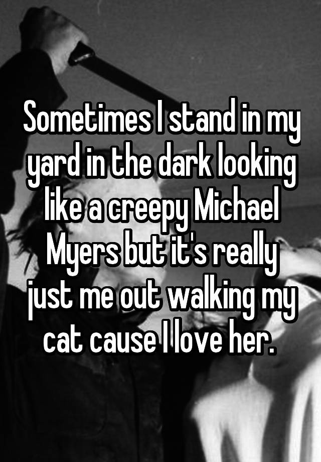 Sometimes I stand in my yard in the dark looking like a creepy Michael Myers but it's really just me out walking my cat cause I love her. 