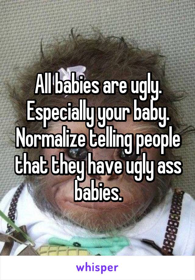 All babies are ugly. Especially your baby. Normalize telling people that they have ugly ass babies.