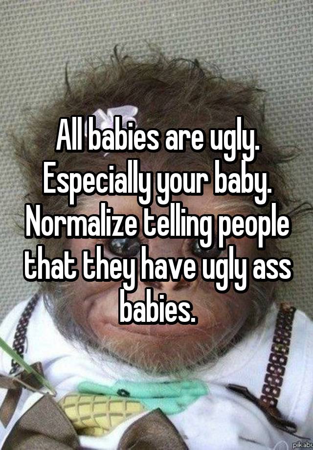 All babies are ugly. Especially your baby. Normalize telling people that they have ugly ass babies.