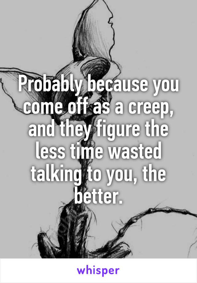 Probably because you come off as a creep, and they figure the less time wasted talking to you, the better.