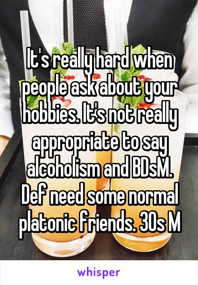 It's really hard when people ask about your hobbies. It's not really appropriate to say alcoholism and BDsM. Def need some normal platonic friends. 30s M