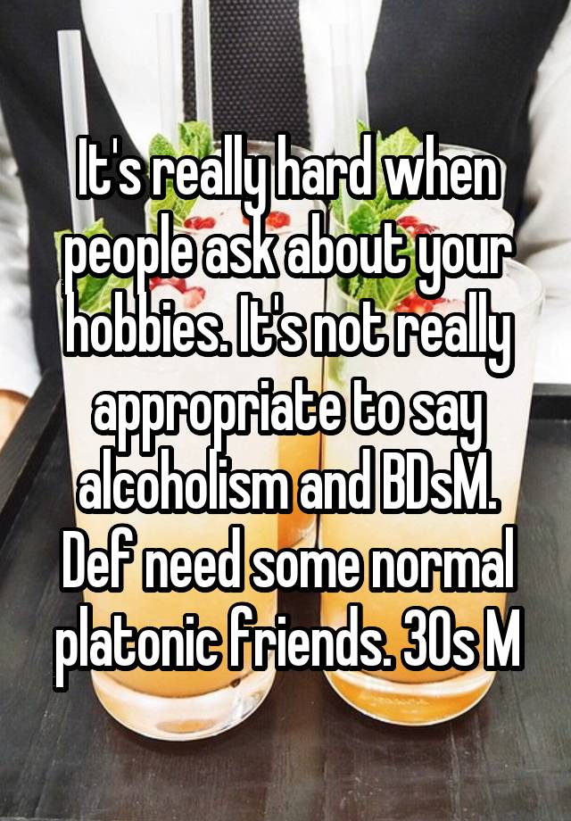 It's really hard when people ask about your hobbies. It's not really appropriate to say alcoholism and BDsM. Def need some normal platonic friends. 30s M