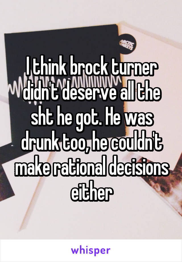 I think brock turner didn't deserve all the sht he got. He was drunk too, he couldn't make rational decisions either