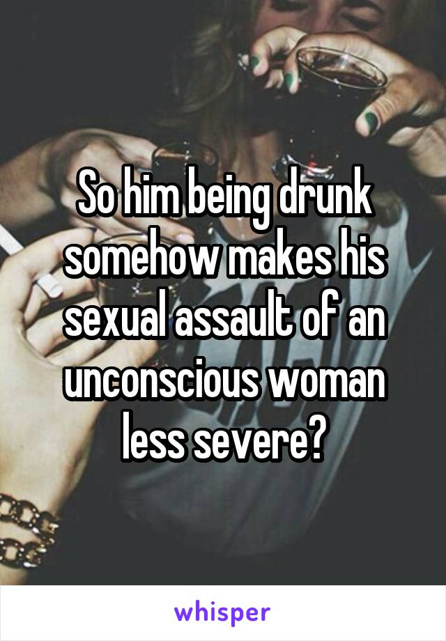 So him being drunk somehow makes his sexual assault of an unconscious woman less severe?