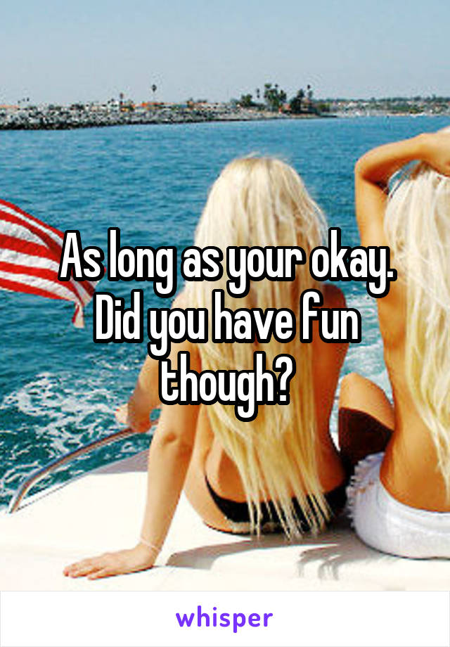 As long as your okay.
Did you have fun though?