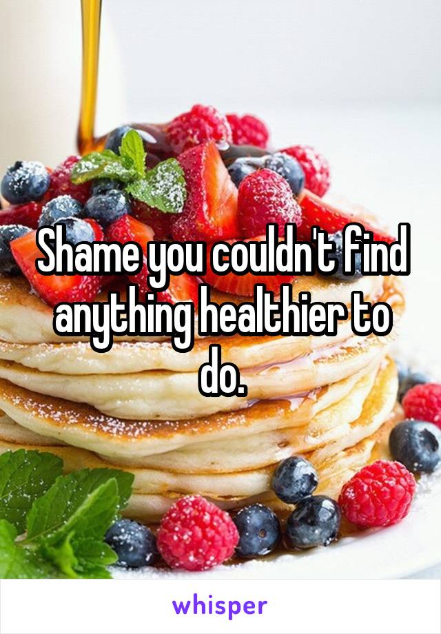 Shame you couldn't find anything healthier to do.