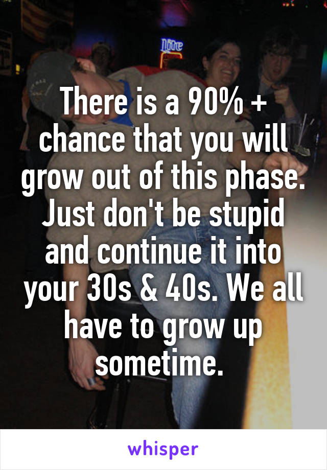 There is a 90% + chance that you will grow out of this phase. Just don't be stupid and continue it into your 30s & 40s. We all have to grow up sometime. 