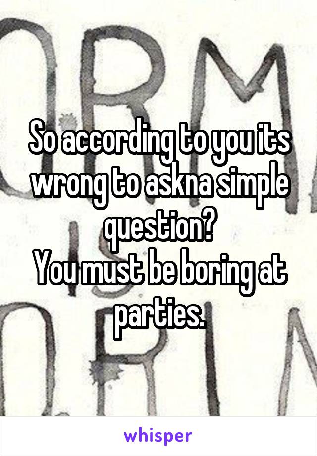 So according to you its wrong to askna simple question?
You must be boring at parties.